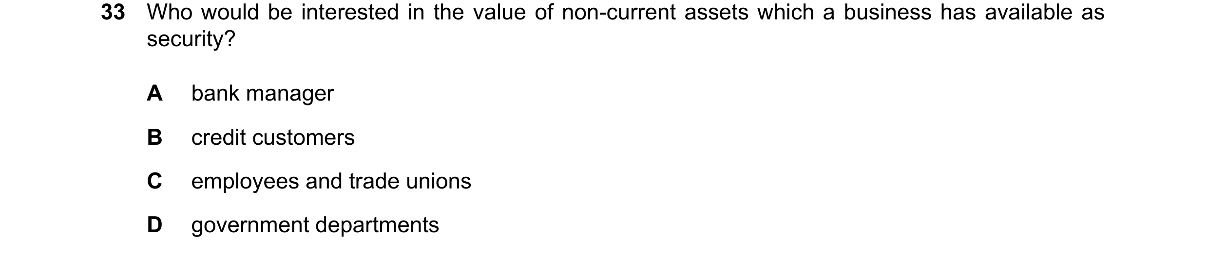 Question 10: Who would be interested in the value of non-current assets which a business has available as security? A bank manager B credit customers C …