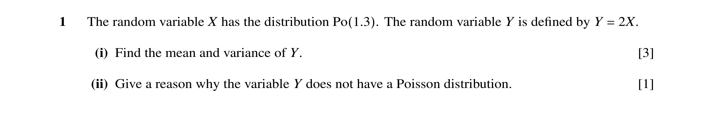 Question 9: The random variable X has the distribution Po(1.3). The random variable Y is deﬁned by Y = 2X. (i) Find the mean and variance of Y. [3] (ii…