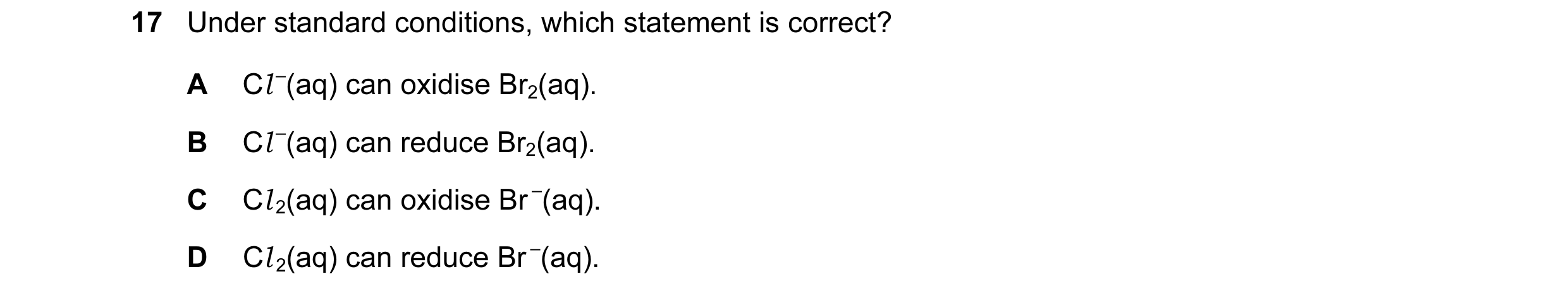 Question 26: Under standard conditions, which statement is correct? A Cl –(aq) can oxidise Br2(aq). B Cl –(aq) can reduce Br2(aq). C Cl 2(aq) can oxidis…