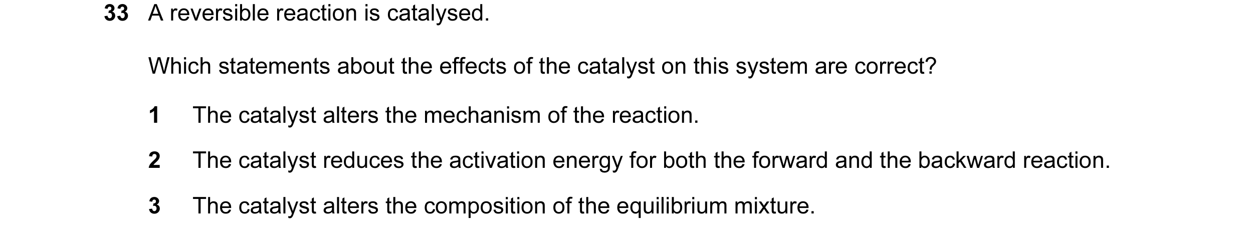 Question 69: A reversible reaction is catalysed. Which statements about the effects of the catalyst on this system are correct? 1 The catalyst alters th…
