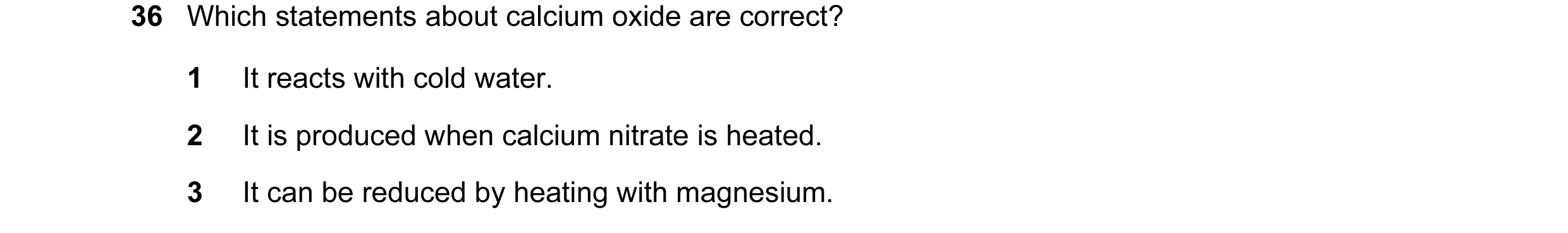 Question 96: Which statements about calcium oxide are correct? 1 It reacts with cold water. 2 It is produced when calcium nitrate is heated. 3 It can be…