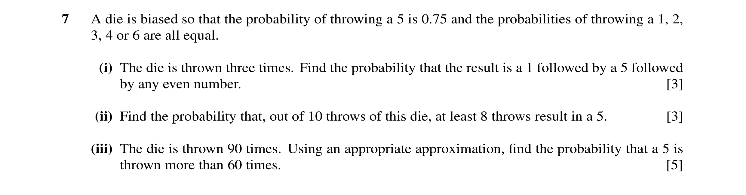 Question 2: A die is biased so that the probability of throwing a 5 is 0.75 and the probabilities of throwing a 1, 2, 3, 4 or 6 are all equal. (i) The …