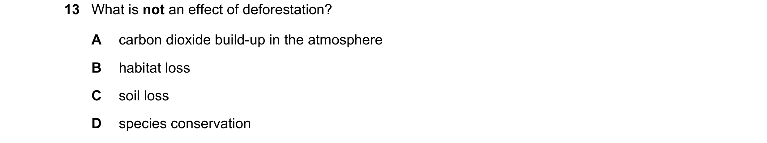 Question 17: What is not an effect of deforestation? A carbon dioxide build-up in the atmosphere B habitat loss C soil loss D species conservation