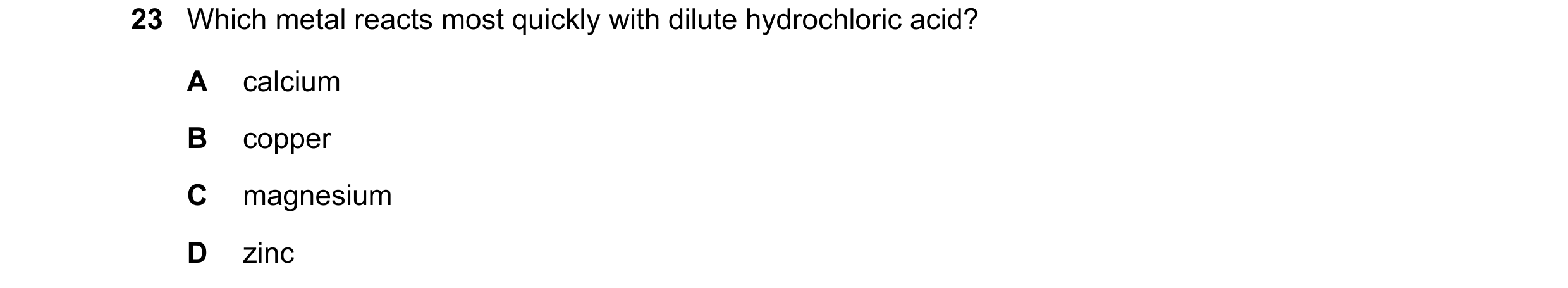 Question 15: Which metal reacts most quickly with dilute hydrochloric acid? A calcium B copper C magnesium D zinc