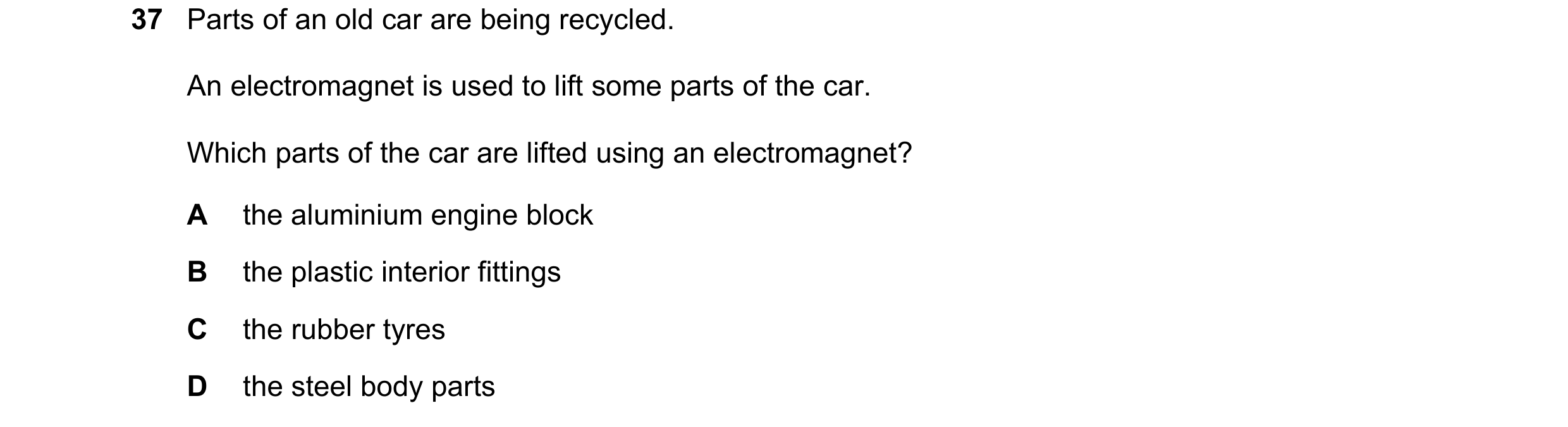 Question 37: Parts of an old car are being recycled. An electromagnet is used to lift some parts of the car. Which parts of the car are lifted using an …