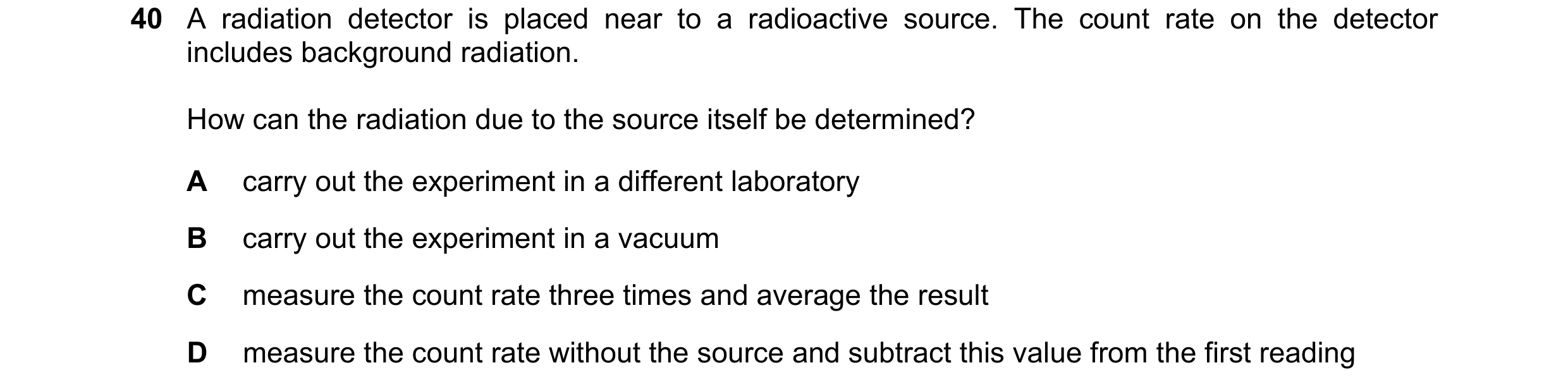 Question 41: A radiation detector is placed near to a radioactive source. The count rate on the detector includes background radiation. How can the radi…
