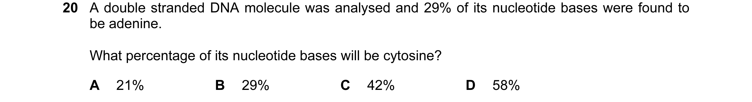 Question 94: A double stranded DNA molecule was analysed and 29% of its nucleotide bases were found to be adenine. What percentage of its nucleotide bas…