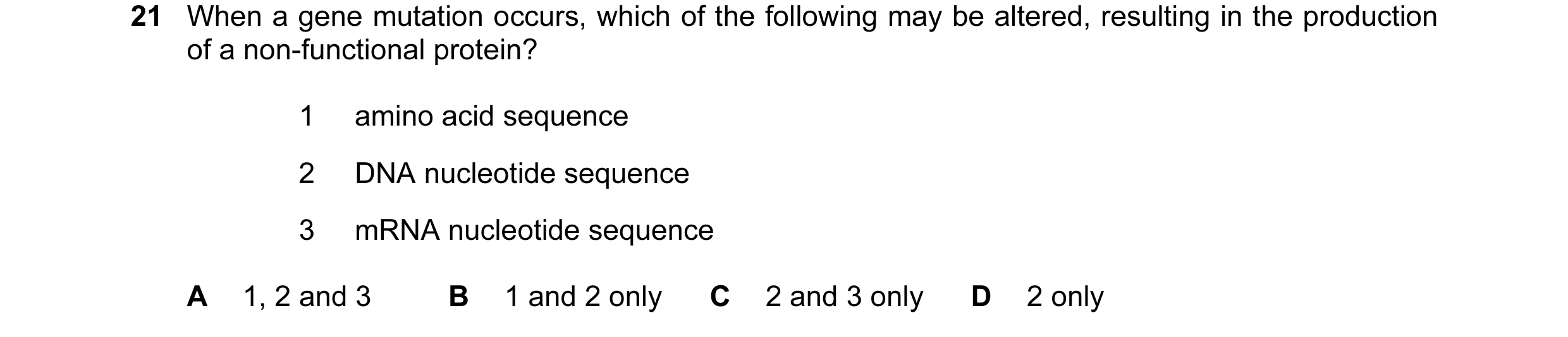 Question 89: When a gene mutation occurs, which of the following may be altered, resulting in the production of a non-functional protein? 1 amino acid s…