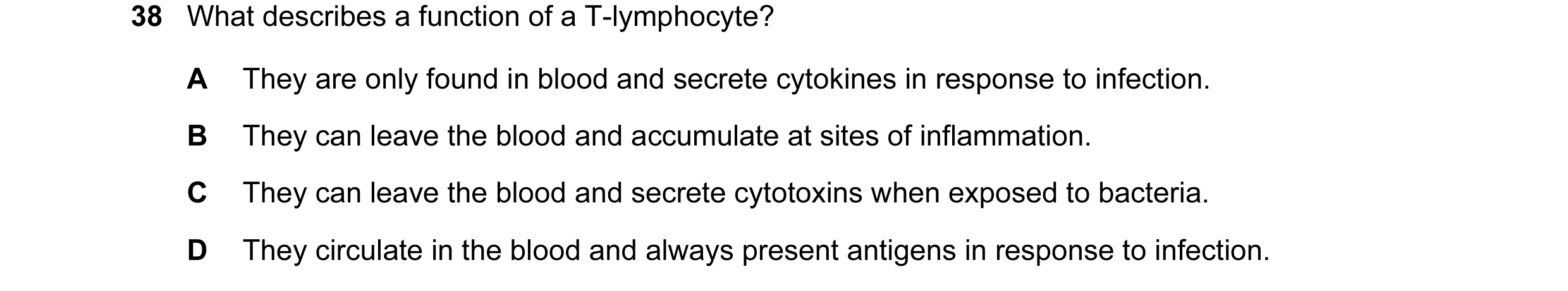 Question 63: What describes a function of a T-lymphocyte? A They are only found in blood and secrete cytokines in response to infection. B They can leav…