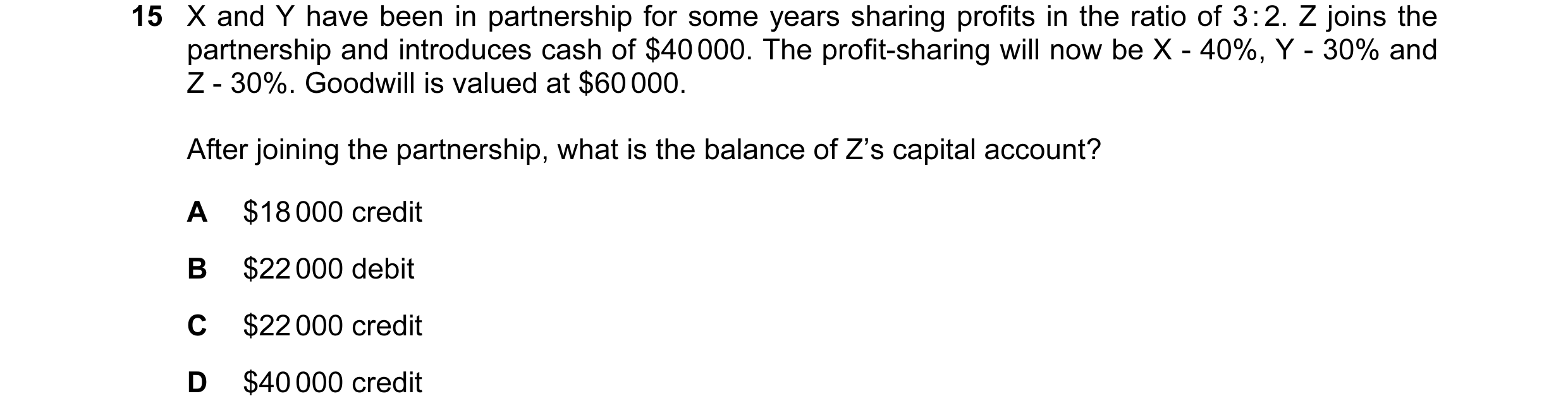 Question 102: X and Y have been in partnership for some years sharing profits in the ratio of 3 : 2. Z joins the partnership and introduces cash of $40 0…