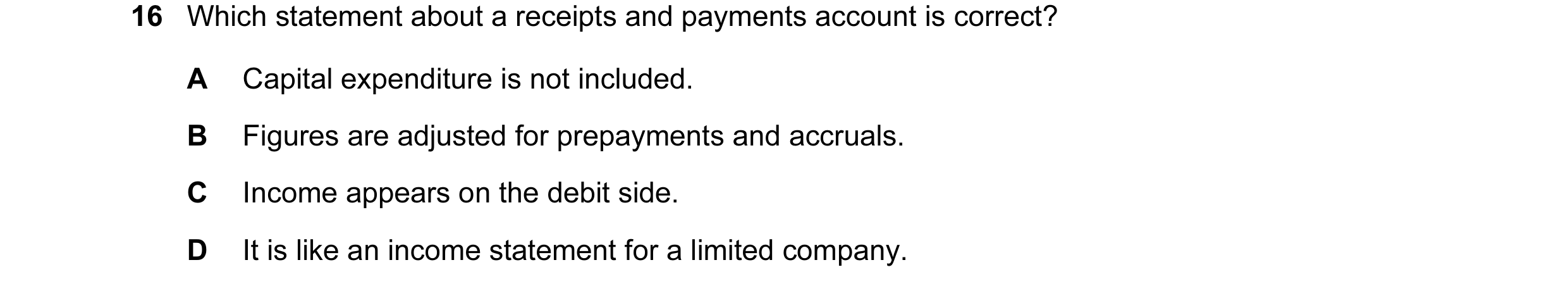 Question 103: Which statement about a receipts and payments account is correct? A Capital expenditure is not included. B Figures are adjusted for prepaym…