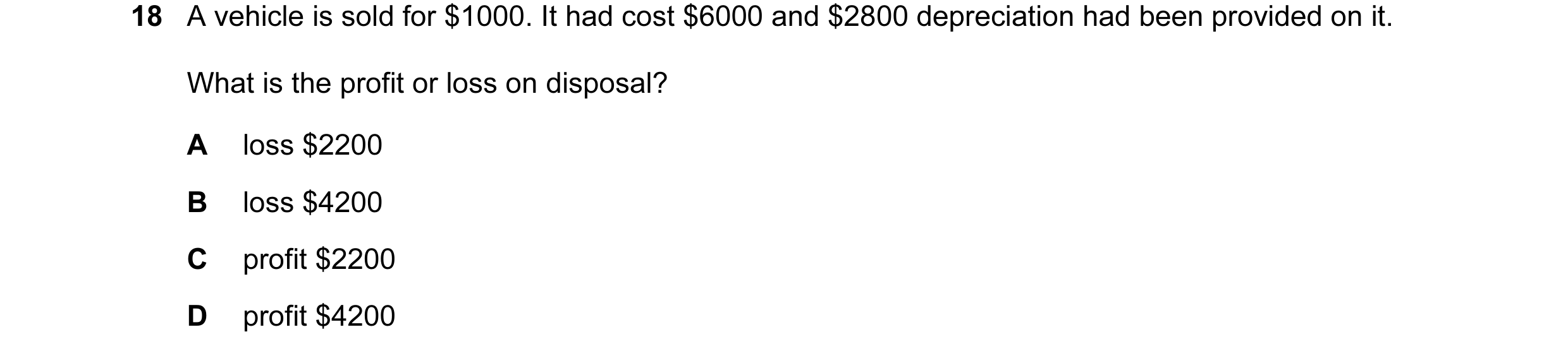 Question 56: A vehicle is sold for $1000. It had cost $6000 and $2800 depreciation had been provided on it. What is the profit or loss on disposal? A lo…