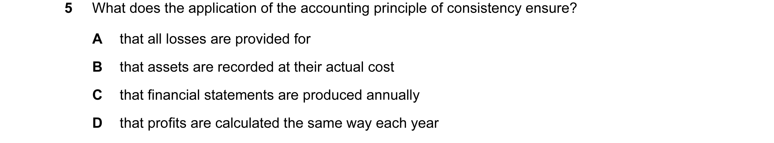 Question 93: What does the application of the accounting principle of consistency ensure? A that all losses are provided for B that assets are recorded …