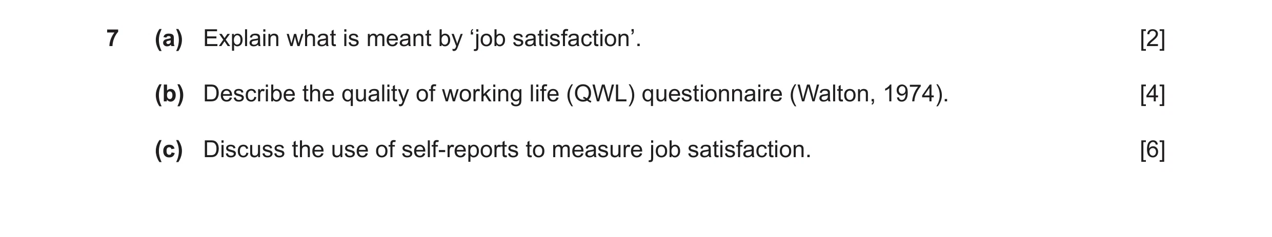 Question 10: (a) Explain what is meant by ‘job satisfaction’. [2] (b) Describe the quality of working life (QWL) questionnaire (Walton, 1974). [4] (c) D…