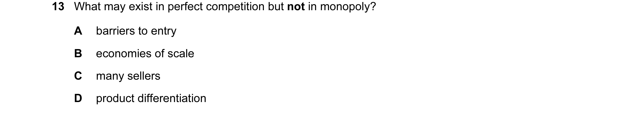 Question 30: What may exist in perfect competition but not in monopoly? A barriers to entry B economies of scale C many sellers D product differentiation