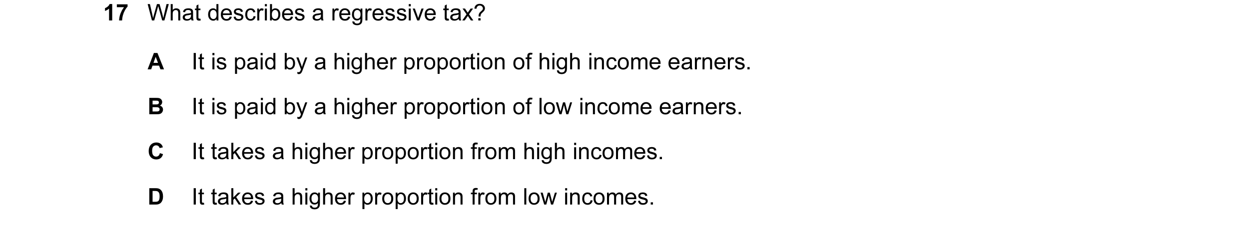 Question 75: What describes a regressive tax? A It is paid by a higher proportion of high income earners. B It is paid by a higher proportion of low inc…