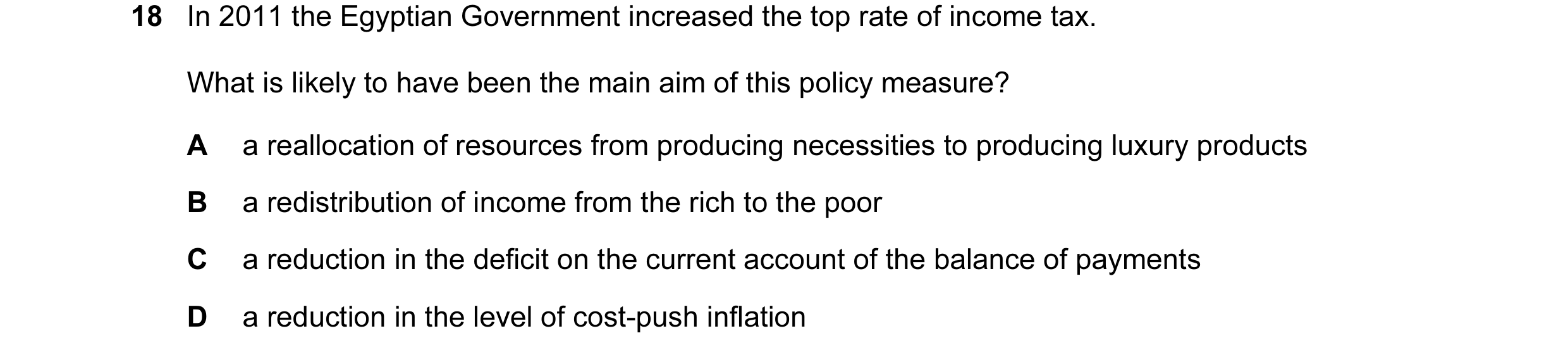 Question 76: In 2011 the Egyptian Government increased the top rate of income tax. What is likely to have been the main aim of this policy measure? A a …