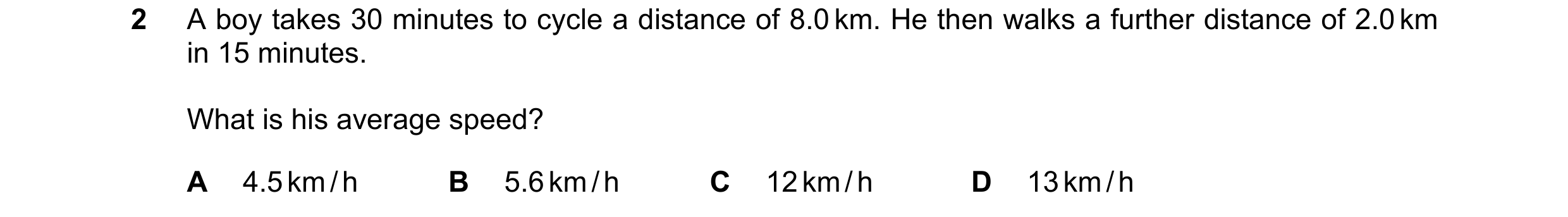 Question 162: A boy takes 30 minutes to cycle a distance of 8.0 km. He then walks a further distance of 2.0 km in 15 minutes. What is his average speed? …