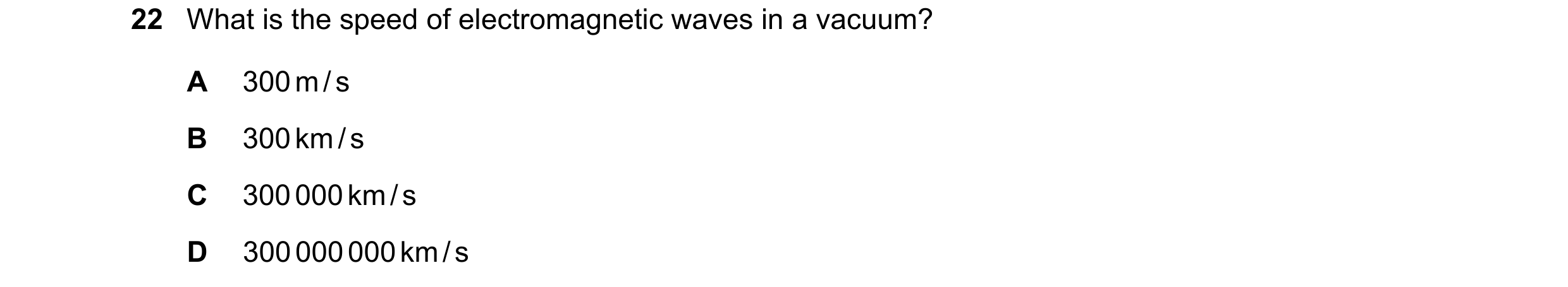 Question 80: What is the speed of electromagnetic waves in a vacuum? A 300 m / s B 300 km / s C 300 000 km / s D 300 000 000 km / s