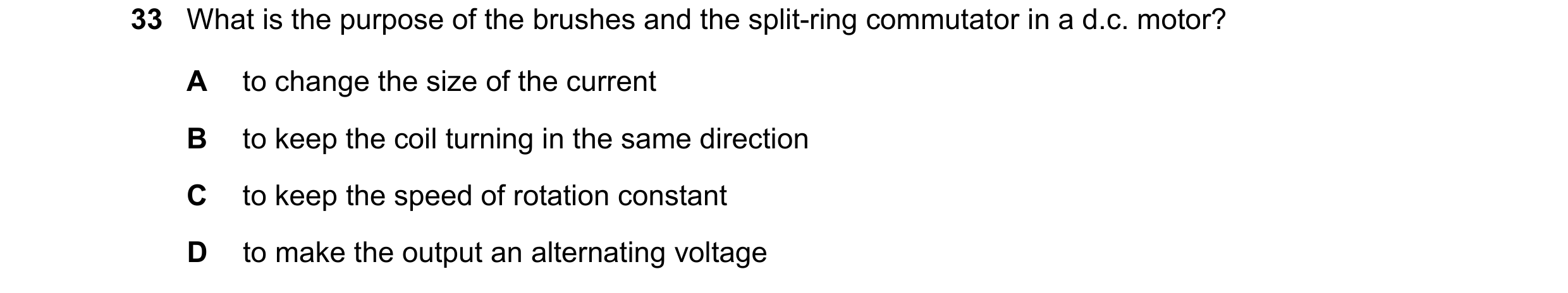 Question 166: What is the purpose of the brushes and the split-ring commutator in a d.c. motor? A to change the size of the current B to keep the coil tu…