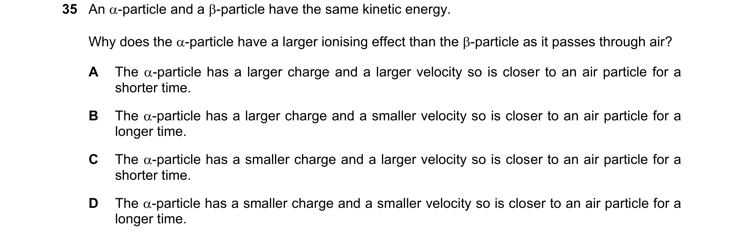 Question 170: An -particle and a -particle have the same kinetic energy. Why does the -particle have a larger ionising effect than the -particle as i…