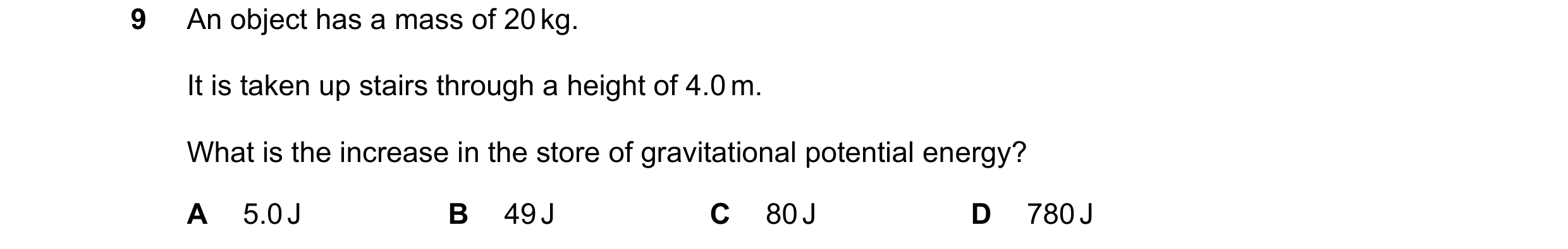 Question 192: An object has a mass of 20 kg. It is taken up stairs through a height of 4.0 m. What is the increase in the store of gravitational potentia…