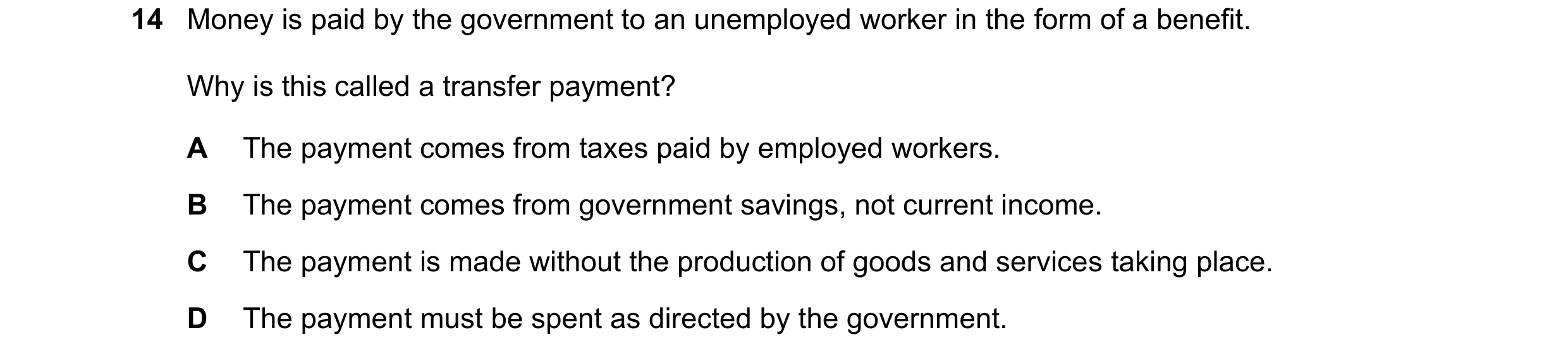 Question 34: Money is paid by the government to an unemployed worker in the form of a benefit. Why is this called a transfer payment? A The payment come…