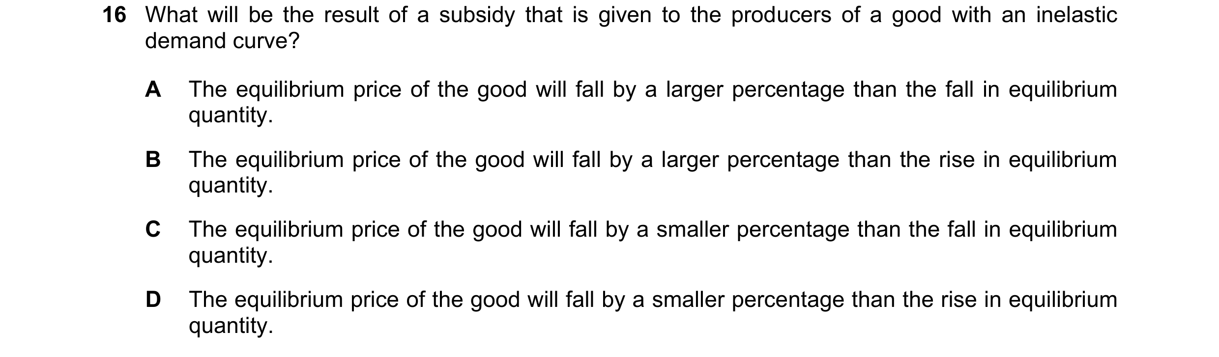 Question 238: What will be the result of a subsidy that is given to the producers of a good with an inelastic demand curve? A The equilibrium price of th…