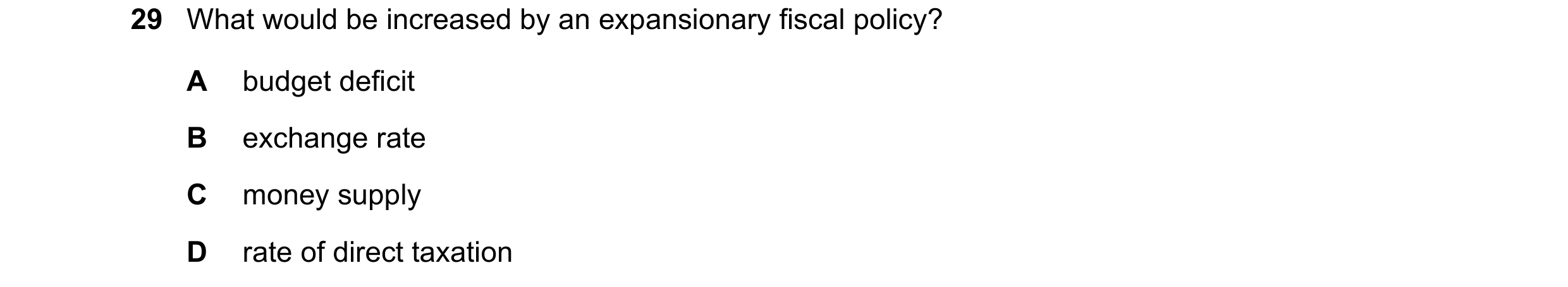 Question 99: What would be increased by an expansionary fiscal policy? A budget deficit B exchange rate C money supply D rate of direct taxation