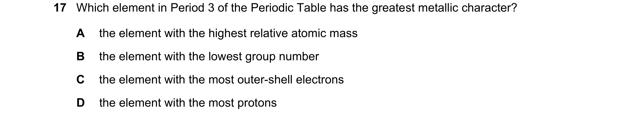 Question 17: Which element in Period 3 of the Periodic Table has the greatest metallic character? A the element with the highest relative atomic mass B …