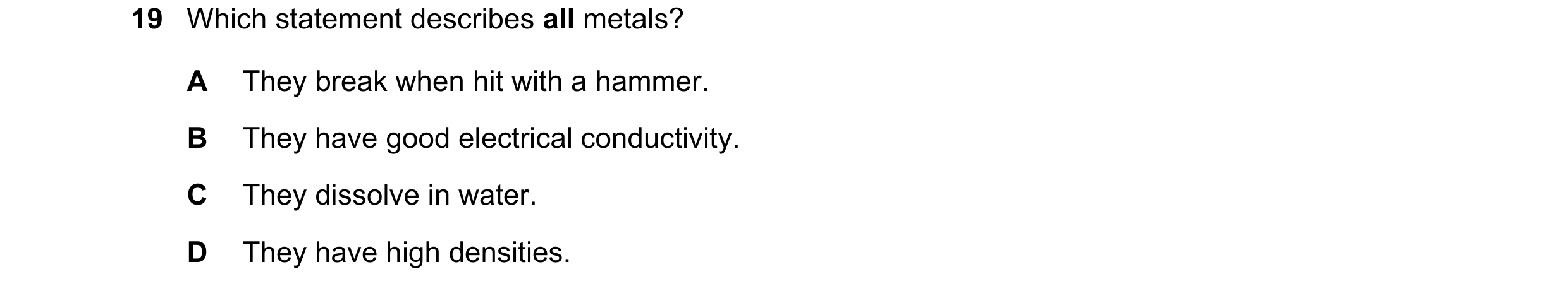Question 14: Which statement describes all metals? A They break when hit with a hammer. B They have good electrical conductivity. C They dissolve in wat…