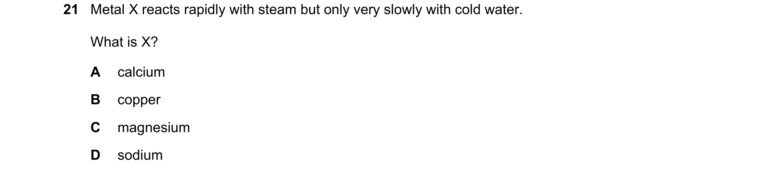Question 34: Metal X reacts rapidly with steam but only very slowly with cold water. What is X? A calcium B copper C magnesium D sodium
