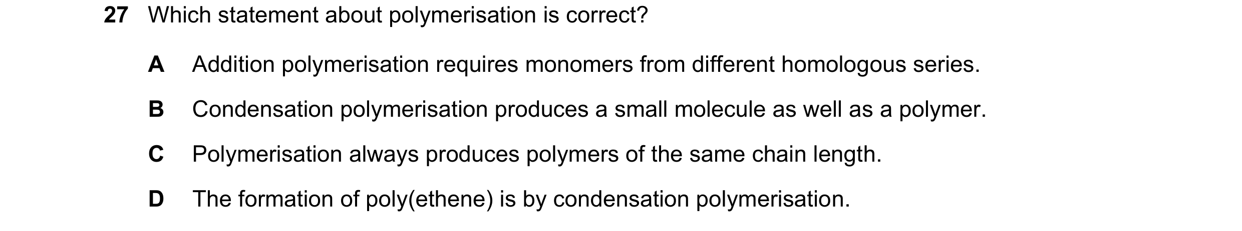Question 35: Which statement about polymerisation is correct? A Addition polymerisation requires monomers from different homologous series. B Condensati…