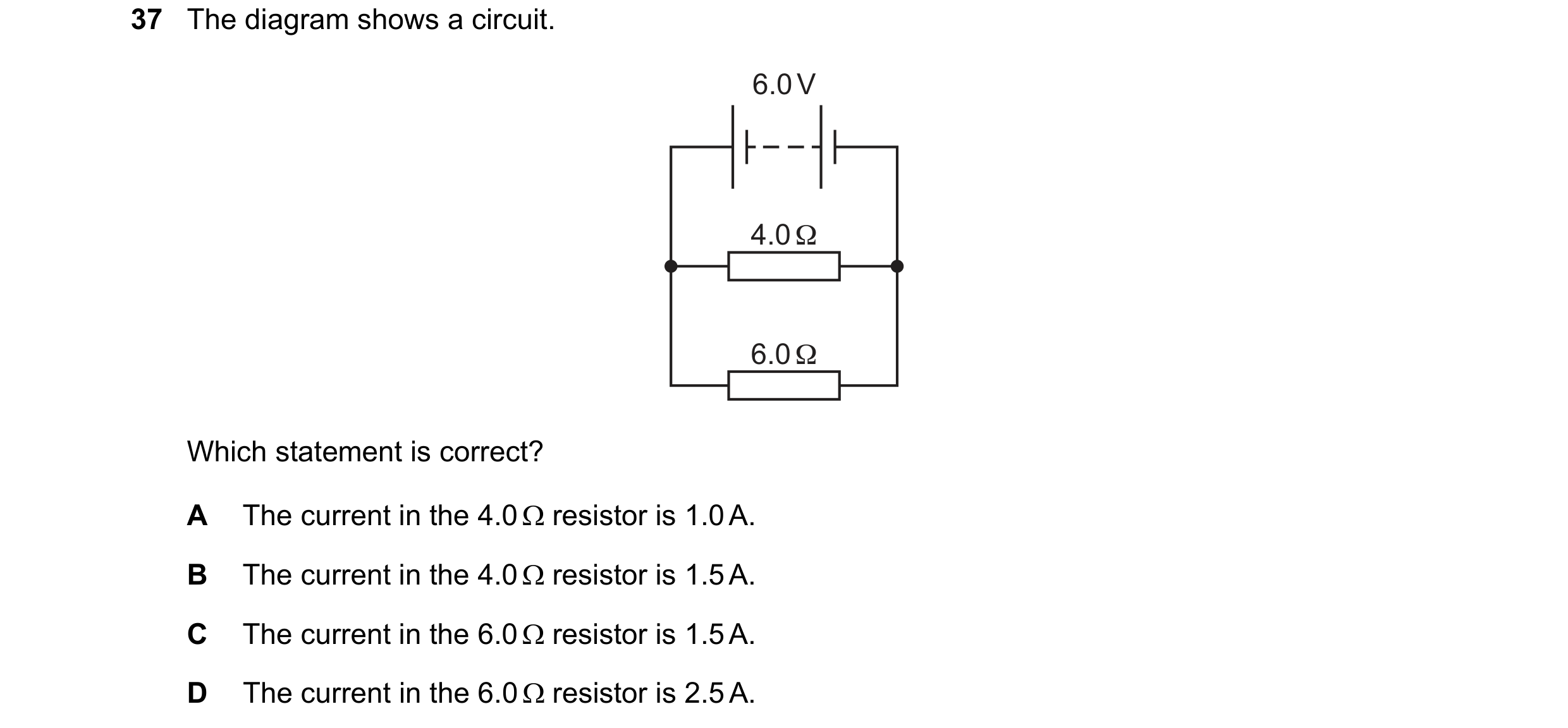 Question 57: The diagram shows a circuit. 6.0 V 4.0 Ω 6.0 Ω Which statement is correct? A The current in the 4.0  resistor is 1.0 A. B The current in t…