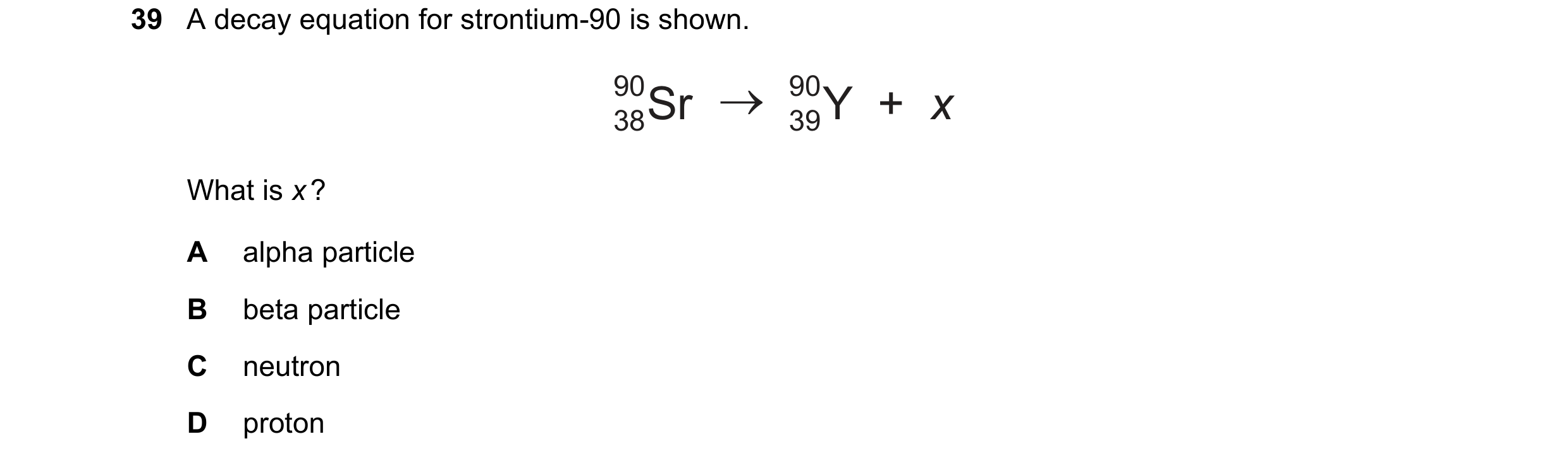 Question 41: A decay equation for strontium-90 is shown. 90 38Sr 90 39Y  +  x What is x ? A alpha particle B beta particle C neutron D proton