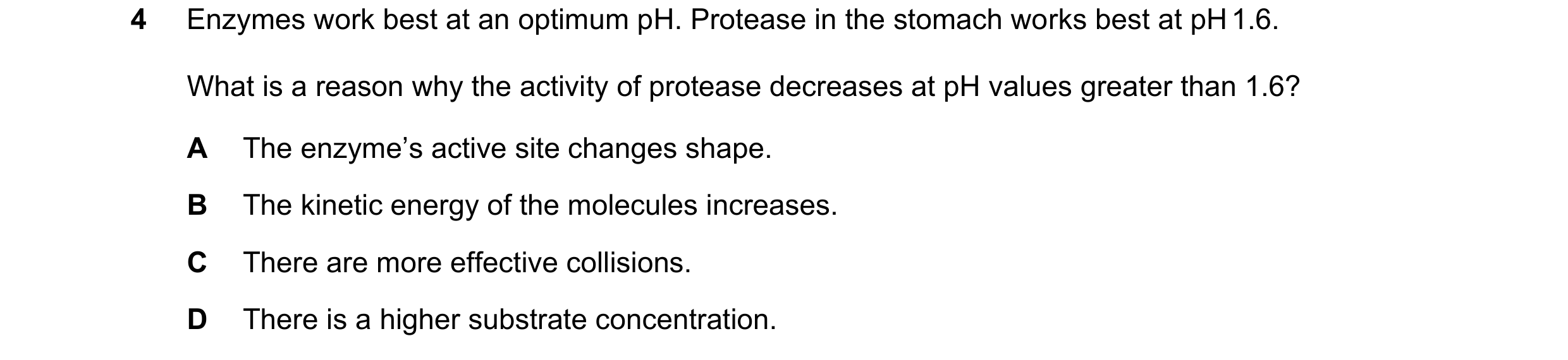 Question 57: Enzymes work best at an optimum pH. Protease in the stomach works best at pH 1.6. What is a reason why the activity of protease decreases a…