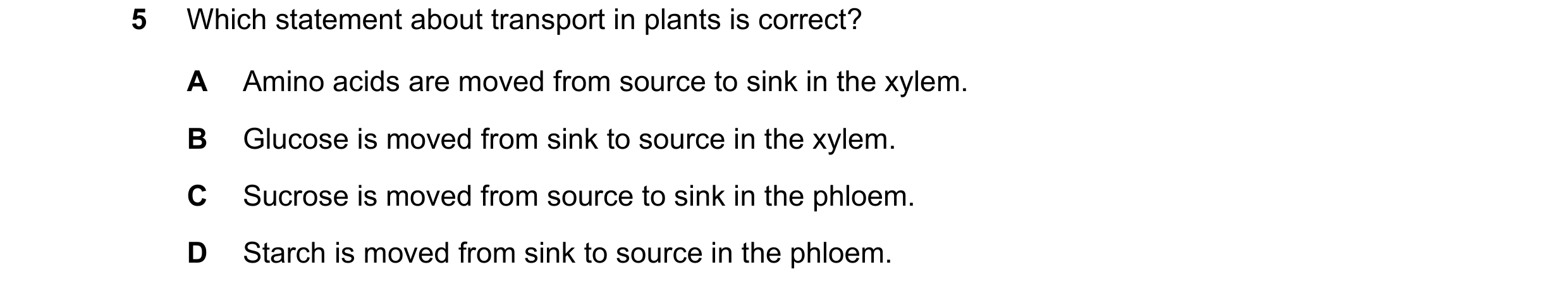 Question 11: Which statement about transport in plants is correct? A Amino acids are moved from source to sink in the xylem. B Glucose is moved from sin…