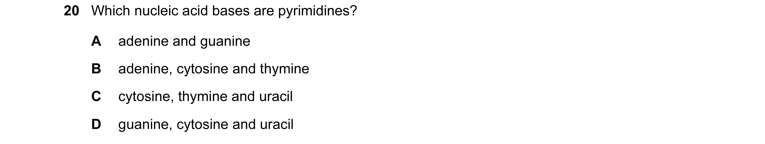 Question 65: Which nucleic acid bases are pyrimidines? A adenine and guanine B adenine, cytosine and thymine C cytosine, thymine and uracil D guanine, c…