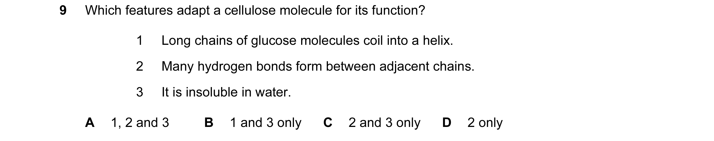 Question 106: Which features adapt a cellulose molecule for its function? 1 Long chains of glucose molecules coil into a helix. 2 Many hydrogen bonds for…