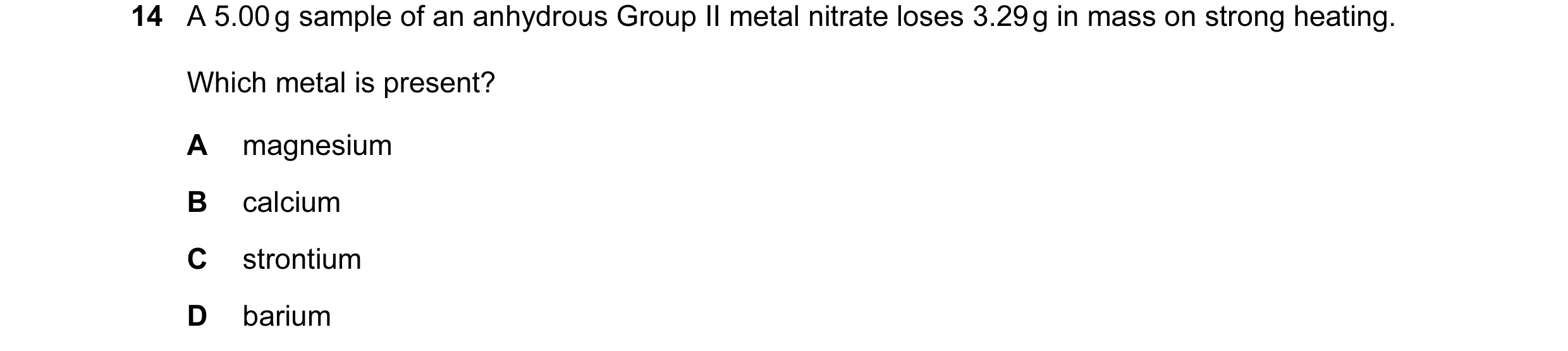 Question 7: A 5.00 g sample of an anhydrous Group II metal nitrate loses 3.29 g in mass on strong heating. Which metal is present? A magnesium B calciu…