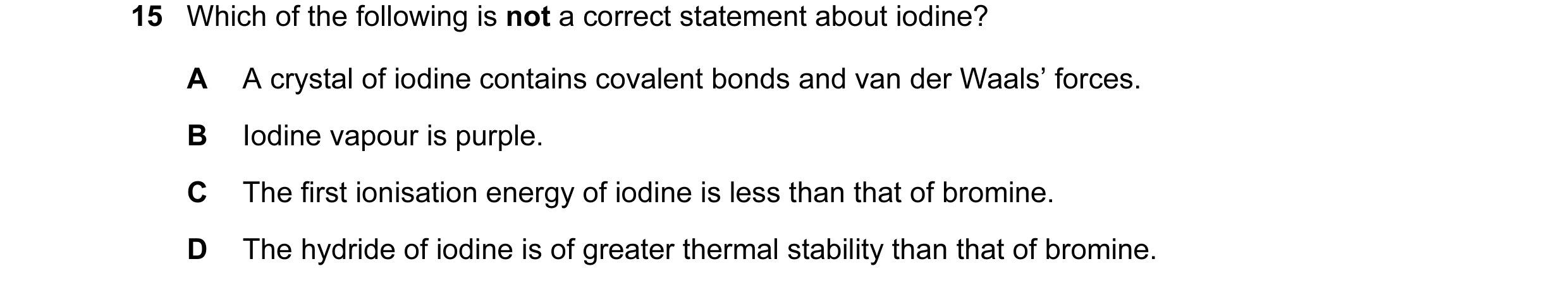 Question 1: Which of the following is not a correct statement about iodine? A A crystal of iodine contains covalent bonds and van der Waals’ forces. B …