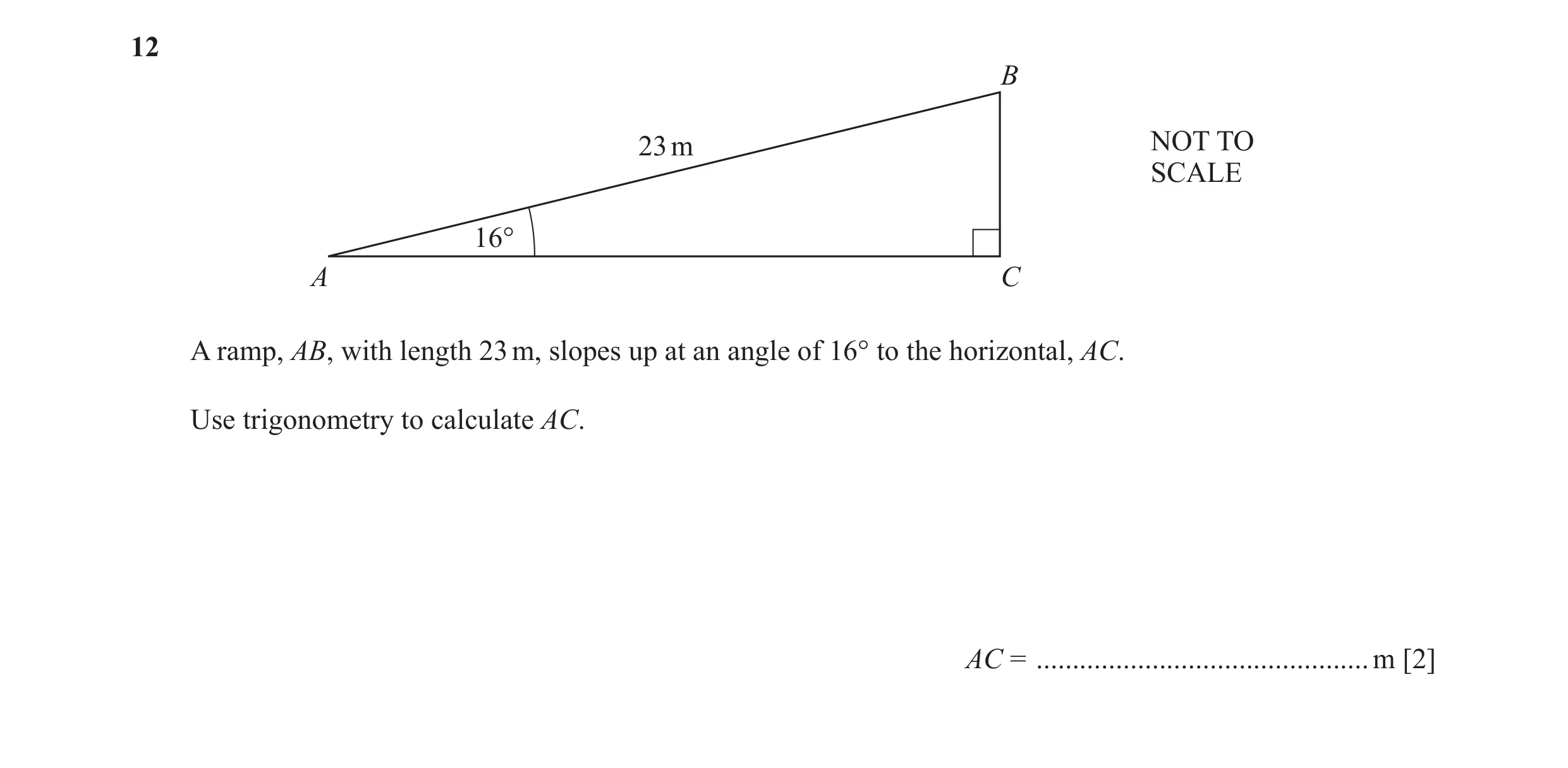 Question 26: B 23 m NOT TO SCALE 16° A C A ramp, AB, with length 23 m, slopes up at an angle of 16° to the horizontal, AC. Use trigonometry to calculate…