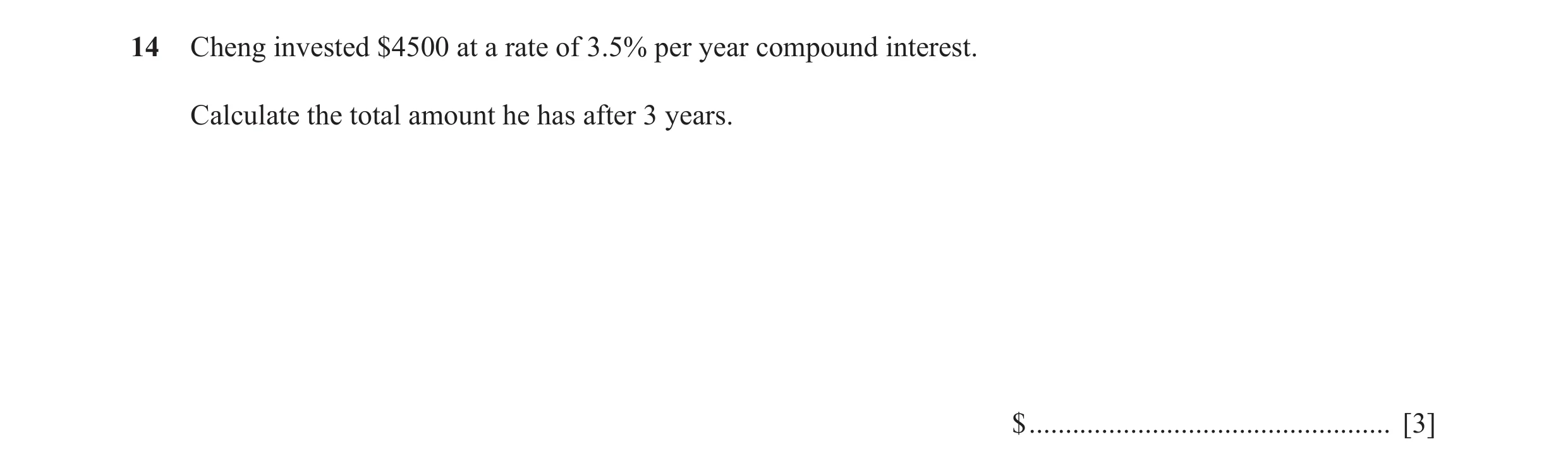 Question 47: Cheng invested $4500 at a rate of 3.5% per year compound interest. Calculate the total amount he has after 3 years. $ .....................…
