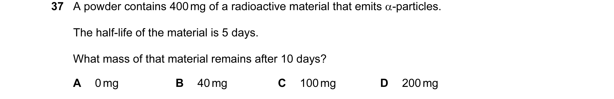 Question 36: A powder contains 400 mg of a radioactive material that emits α-particles. The half-life of the material is 5 days. What mass of that mater…