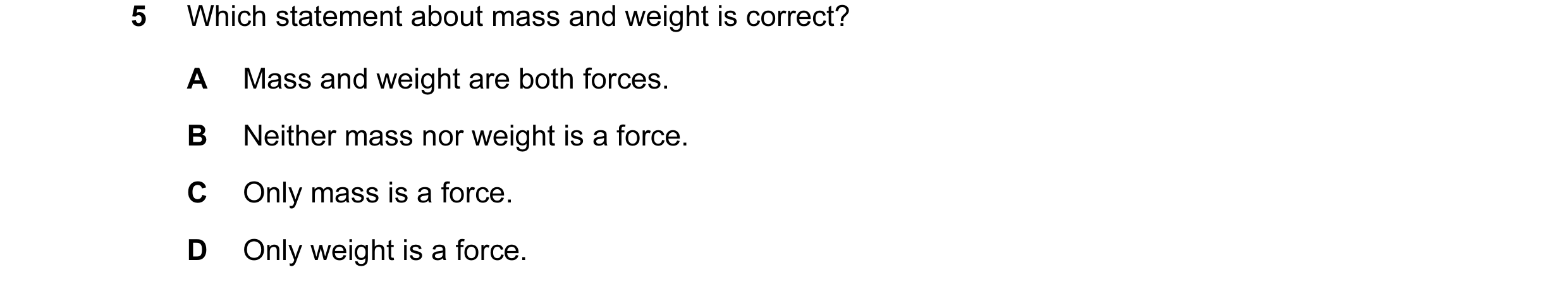 Question 36: Which statement about mass and weight is correct? A Mass and weight are both forces. B Neither mass nor weight is a force. C Only mass is a…