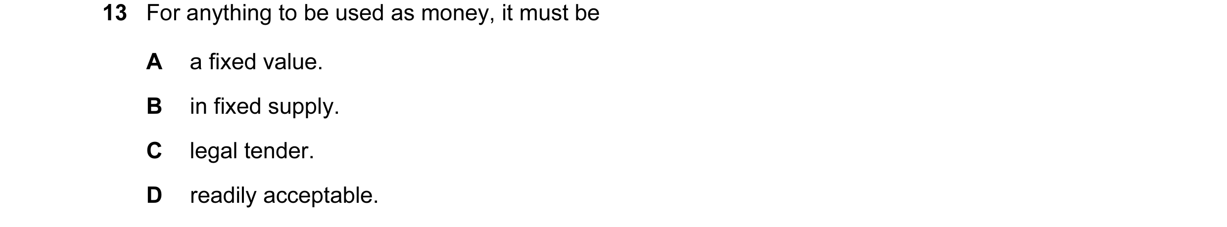 Question 36: For anything to be used as money, it must be A a fixed value. B in fixed supply. C legal tender. D readily acceptable.