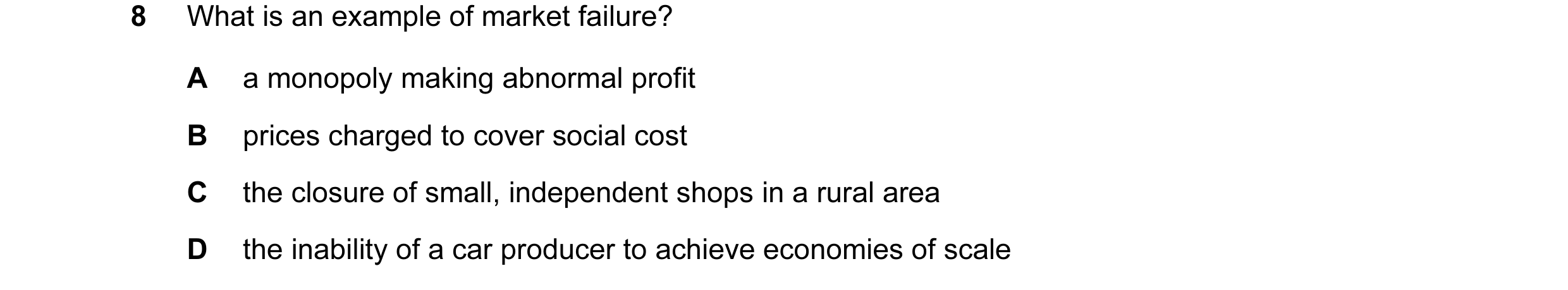 Question 34: What is an example of market failure? A a monopoly making abnormal profit B prices charged to cover social cost C the closure of small, ind…