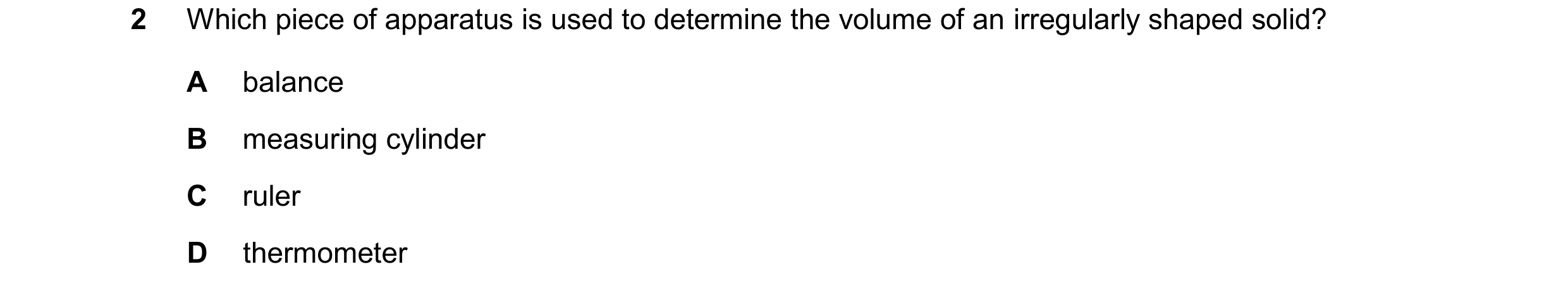 Question 35: Which piece of apparatus is used to determine the volume of an irregularly shaped solid? A balance B measuring cylinder C ruler D thermomet…
