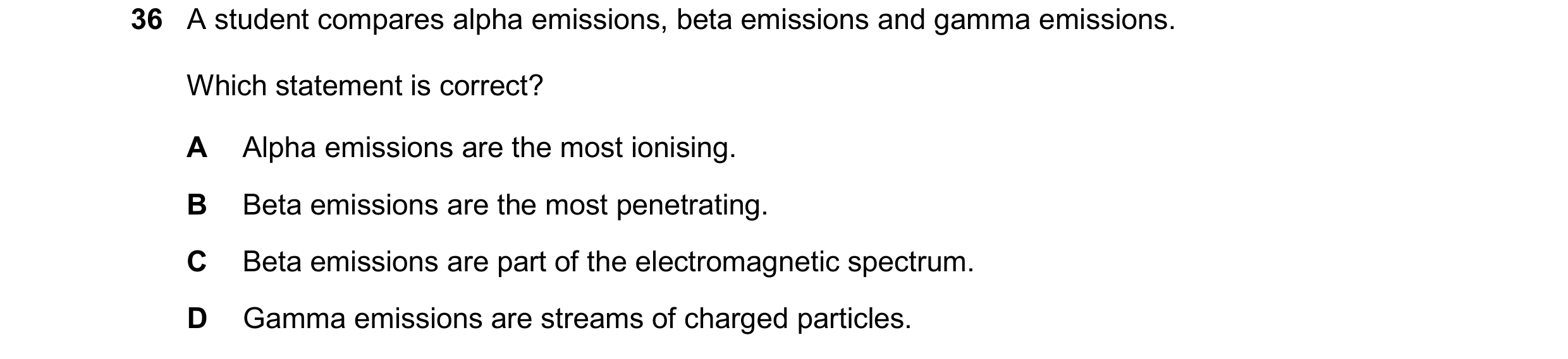Question 44: A student compares alpha emissions, beta emissions and gamma emissions. Which statement is correct? A Alpha emissions are the most ionising…