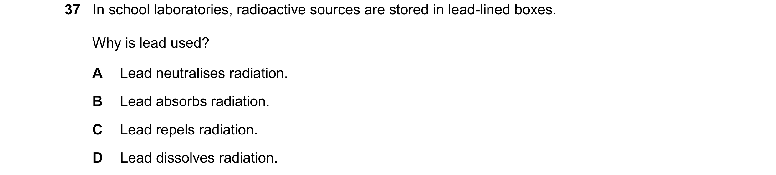 Question 45: In school laboratories, radioactive sources are stored in lead-lined boxes. Why is lead used? A Lead neutralises radiation. B Lead absorbs …